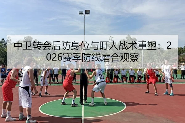 中卫转会后防身位与盯人战术重塑：2026赛季防线磨合观察